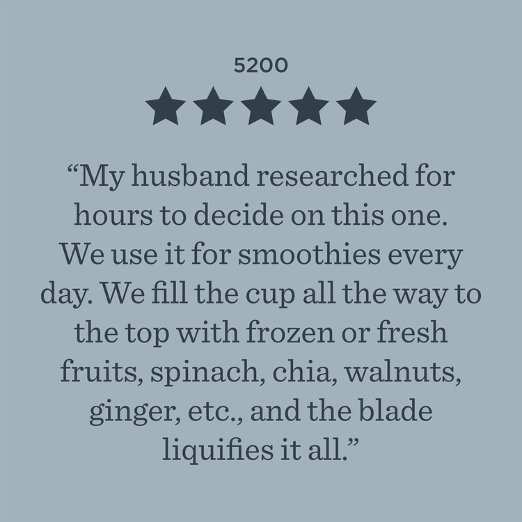 5200 ***** My husband researched for hours to decide on this one. We use it for smoothies every day. We fill the cup all the way to the top with frozen or fresh fruits, spinach, chia, walnuts, ginger, etc., and the blade liquifies it all.