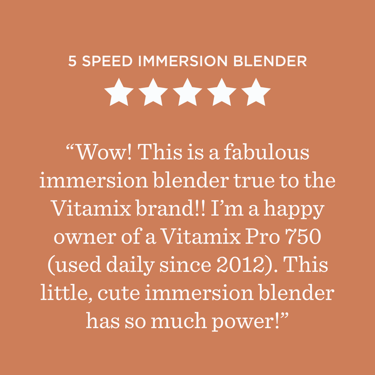 5-Speed Immersion Blender ***** Wow! This is a fabulous immersion blender true to the Vitamix brand!! I’m a happy owner of a Vitamix Pro 750 (used daily since 2012). This little, cute immersion blender has so much power!