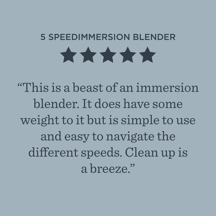 5-Speed Immersion Blender ***** This is a beast of an immersion blender. It does have some weight to it but is simple to use and easy to navigate the different speeds. Clean up is a breeze.