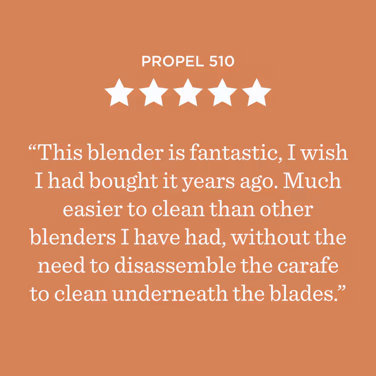 Propel 510 ***** Ce blender est fantastique ! J’aurais aimé l’acheter il y a des années. Il est beaucoup plus facile à nettoyer que les autres blenders que j’ai eus, sans avoir besoin de démonter le bol pour nettoyer sous les lames.